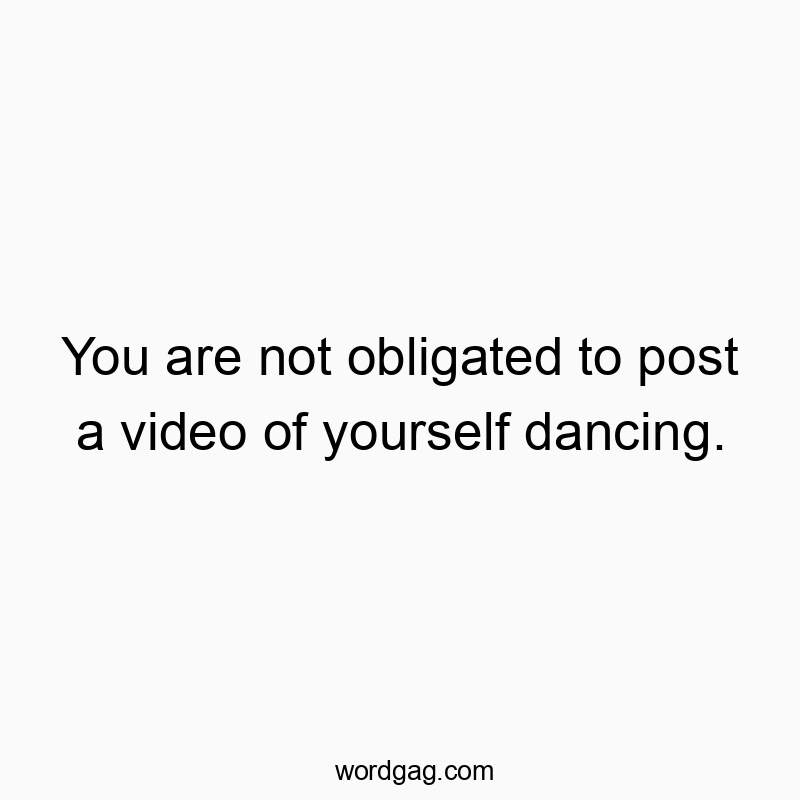 You are not obligated to post a video of yourself dancing.