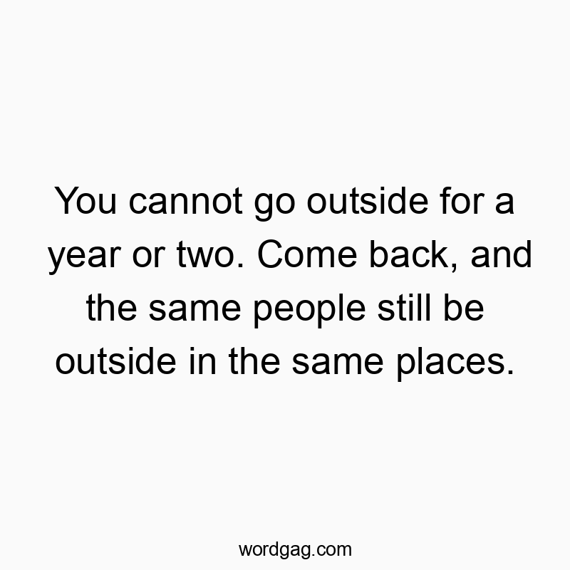 You cannot go outside for a year or two. Come back, and the same people still be outside in the same places.