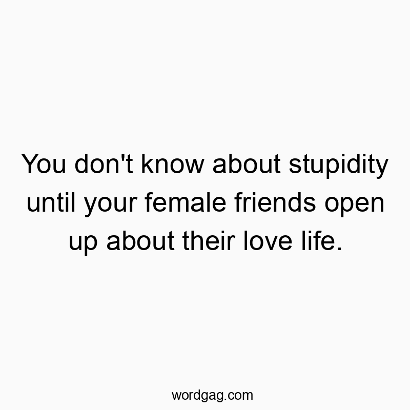 You don’t know about stupidity until your female friends open up about their love life.