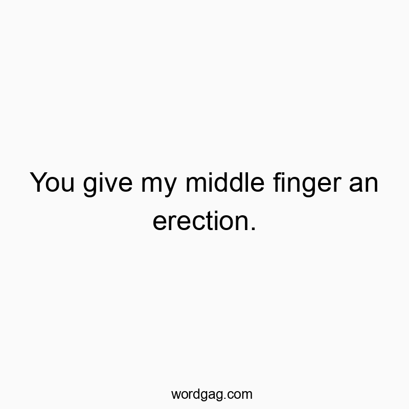 You give my middle finger an erection.