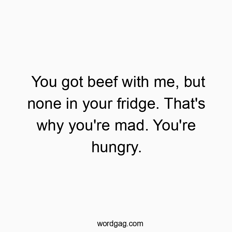 You got beef with me, but none in your fridge. That’s why you’re mad. You’re hungry.
