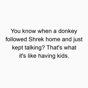 You know when a donkey followed Shrek home and just kept talking? That’s what it’s like having kids.