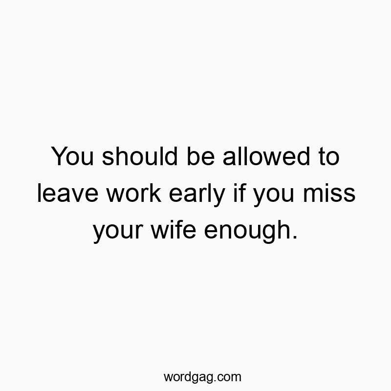 You should be allowed to leave work early if you miss your wife enough.
