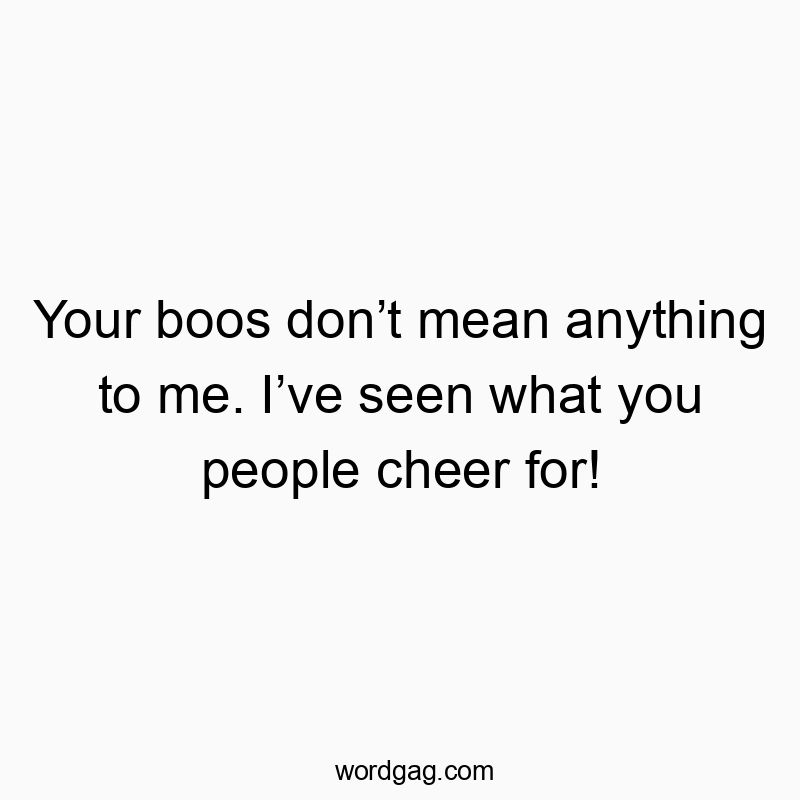 Your boos don’t mean anything to me. I’ve seen what you people cheer for!