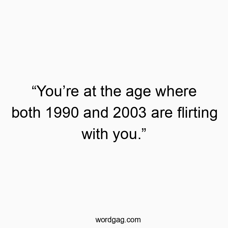 “You’re at the age where both 1990 and 2003 are flirting with you.”
