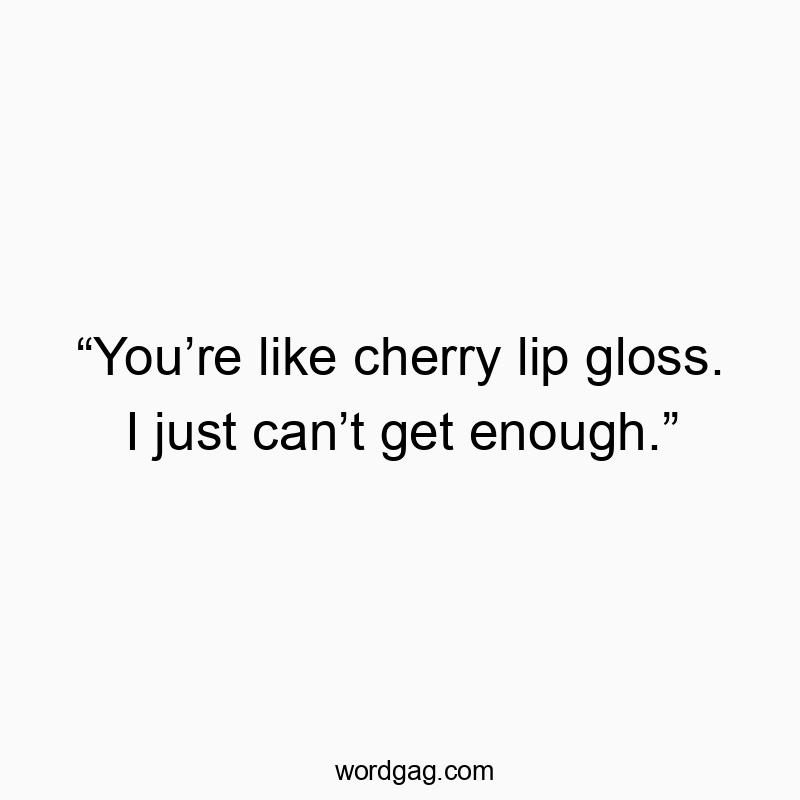 “You’re like cherry lip gloss. I just can’t get enough.”