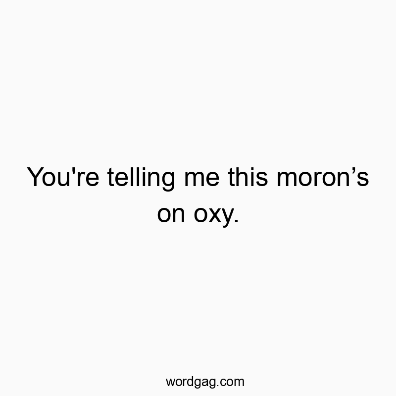 You’re telling me this moron’s on oxy.