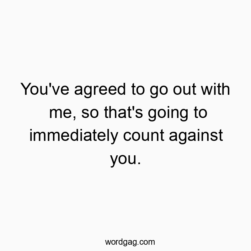 You’ve agreed to go out with me, so that’s going to immediately count against you.
