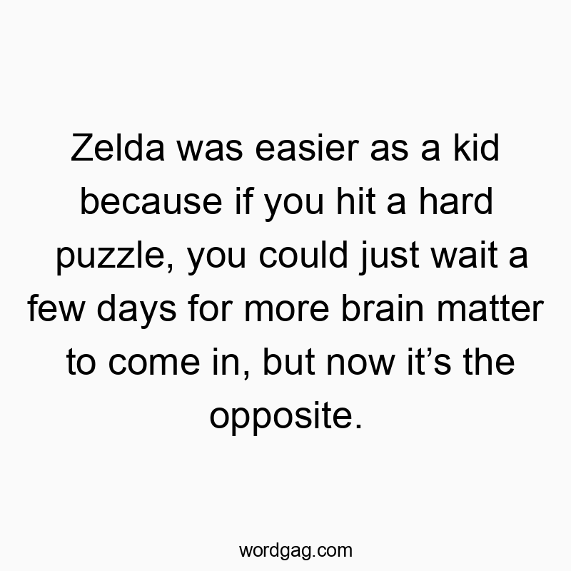 Zelda was easier as a kid because if you hit a hard puzzle, you could just wait a few days for more brain matter to come in, but now it’s the opposite.