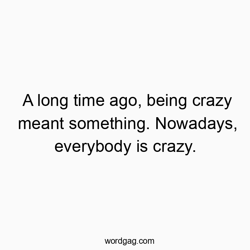 A long time ago, being crazy meant something. Nowadays, everybody is crazy.
