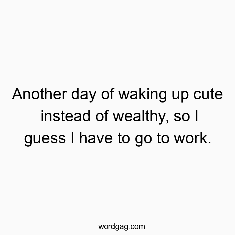 Another day of waking up cute instead of wealthy, so I guess I have to go to work.