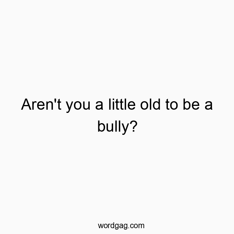 Aren’t you a little old to be a bully?