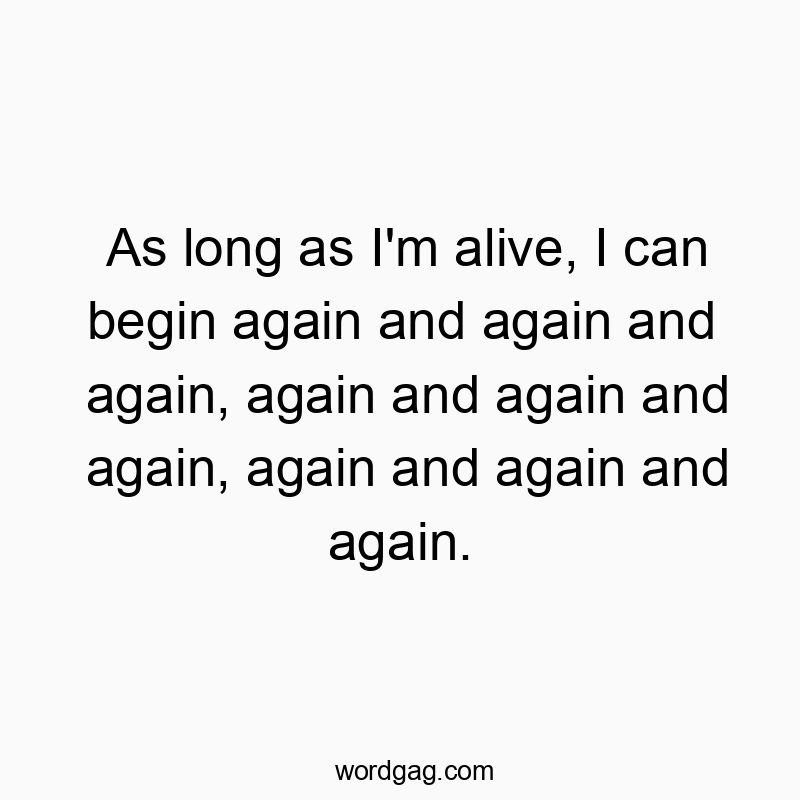As long as I’m alive, I can begin again and again and again, again and again and again, again and again and again.