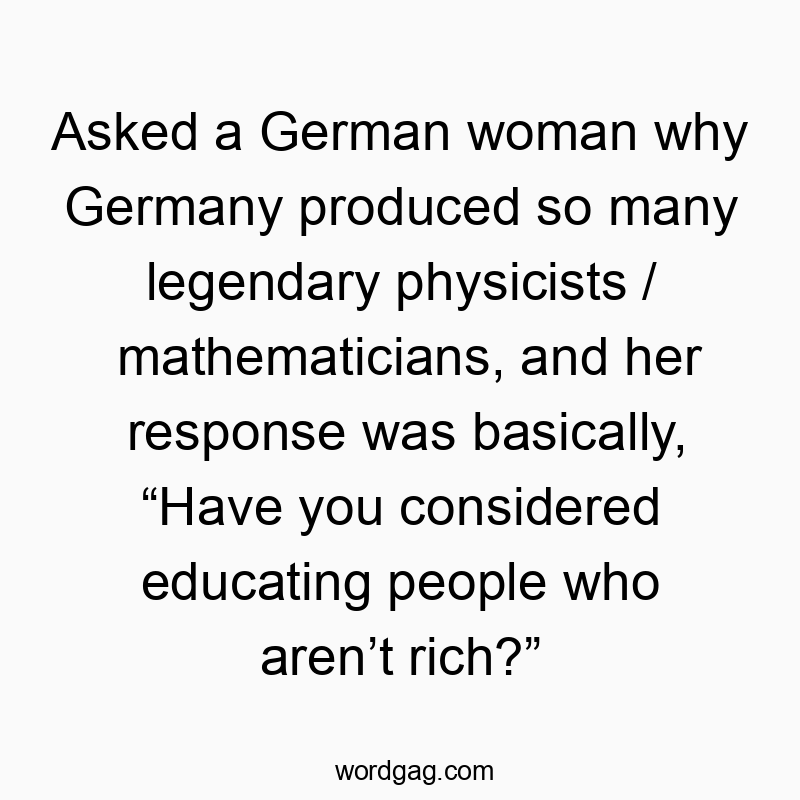 Funny Germany quotes - Asked a German woman why Germany produced so many legendary physicists / mathematicians, and her response was basically, “Have you considered educating people who aren’t rich?”