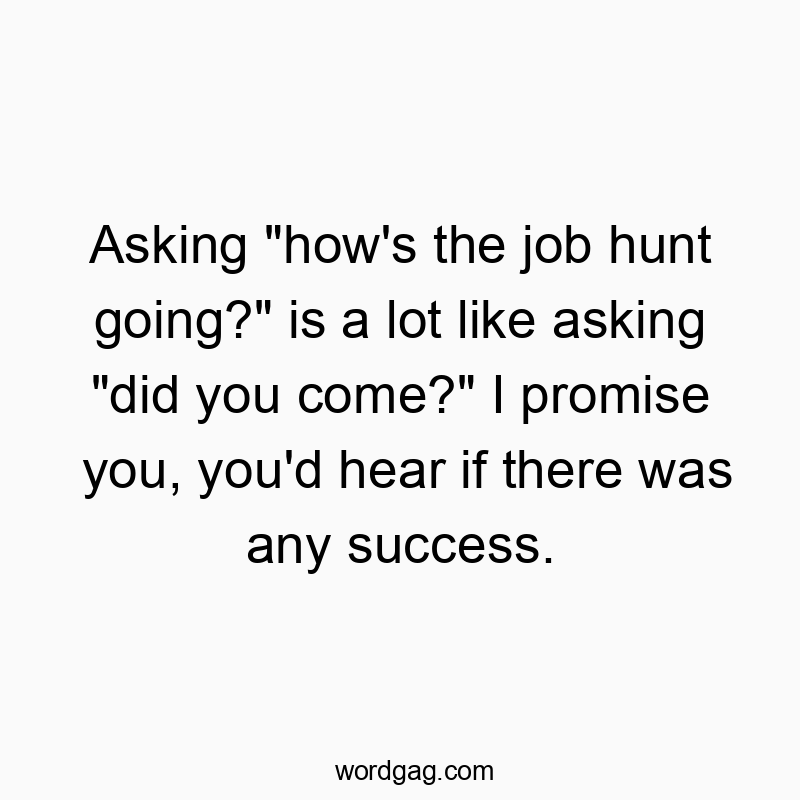 Asking “how’s the job hunt going?” is a lot like asking “did you come?” I promise you, you’d hear if there was any success.