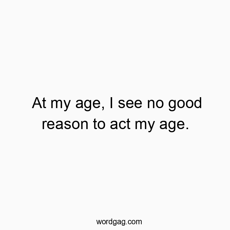 At my age, I see no good reason to act my age.