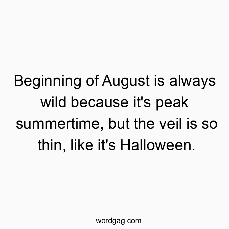 Beginning of August is always wild because it’s peak summertime, but the veil is so thin, like it’s Halloween.