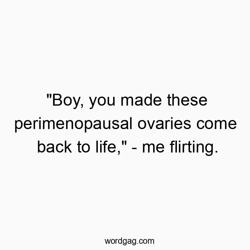 “Boy, you made these perimenopausal ovaries come back to life,” – me flirting.