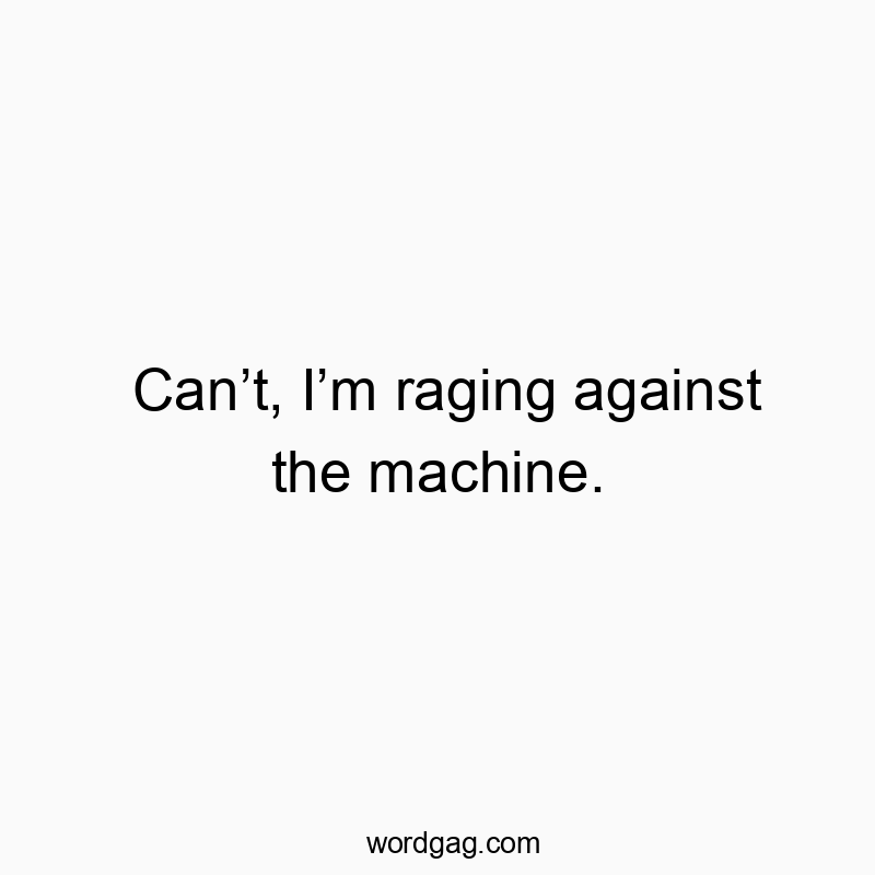 Can’t, I’m raging against the machine.