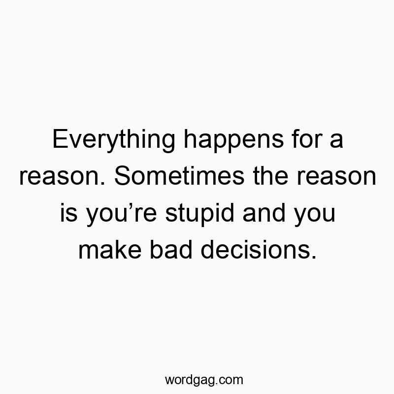 Everything happens for a reason. Sometimes the reason is you’re stupid and you make bad decisions.