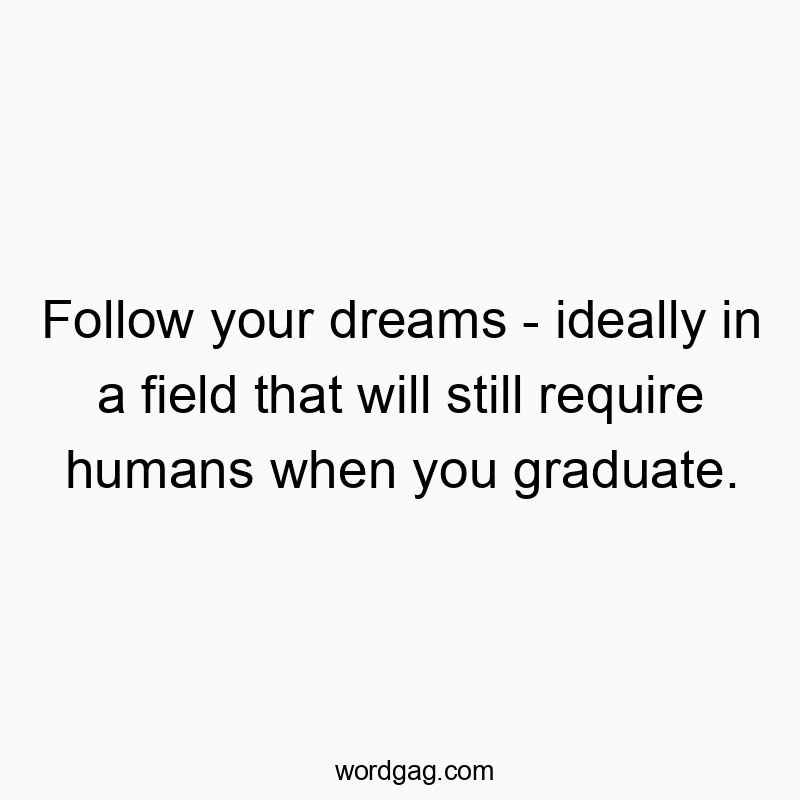Follow your dreams – ideally in a field that will still require humans when you graduate.