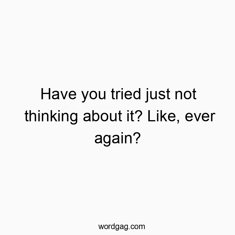 Have you tried just not thinking about it? Like, ever again?