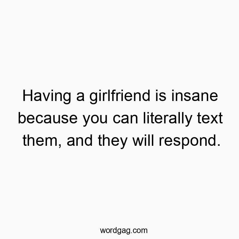Having a girlfriend is insane because you can literally text them, and they will respond.