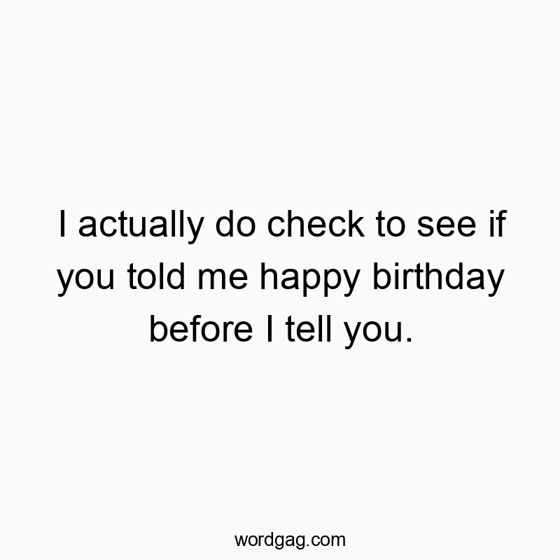I actually do check to see if you told me happy birthday before I tell you.