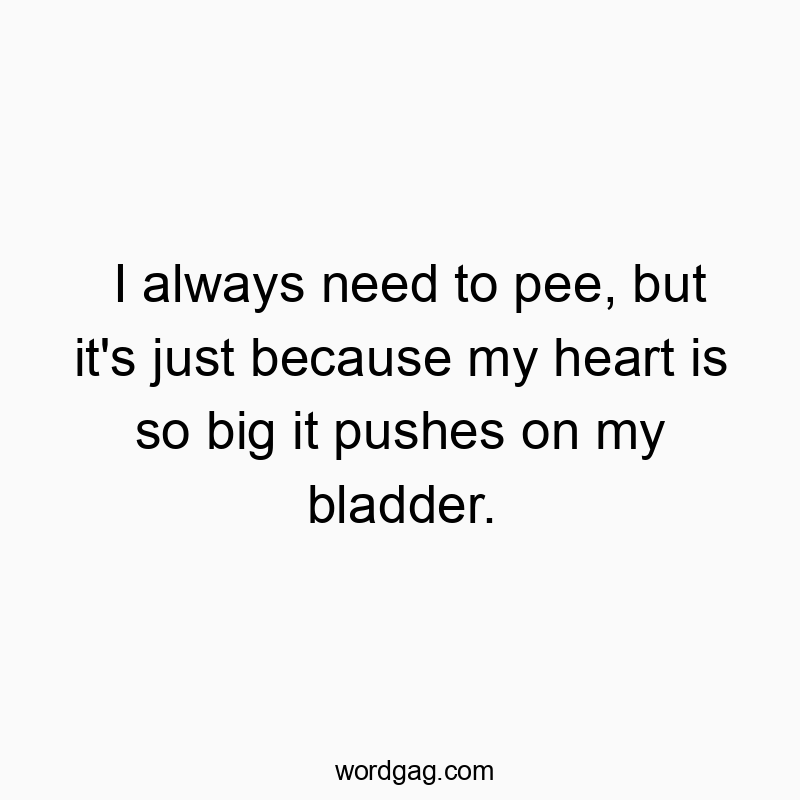 I always need to pee, but it’s just because my heart is so big it pushes on my bladder.