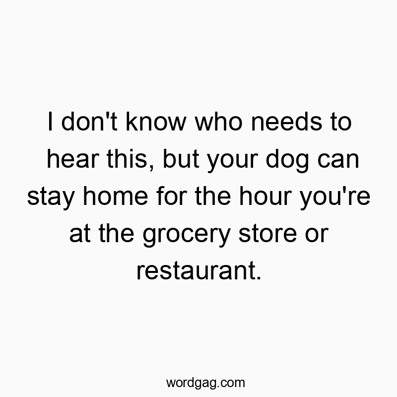 Funny pet care quotes - I don’t know who needs to hear this, but your dog can stay home for the hour you’re at the grocery store or restaurant.