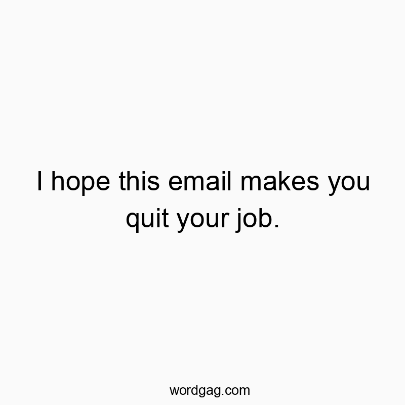 I hope this email makes you quit your job.