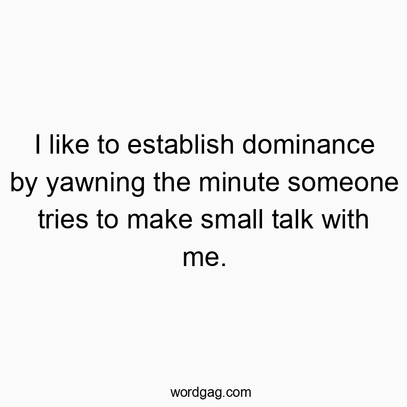 I like to establish dominance by yawning the minute someone tries to make small talk with me.