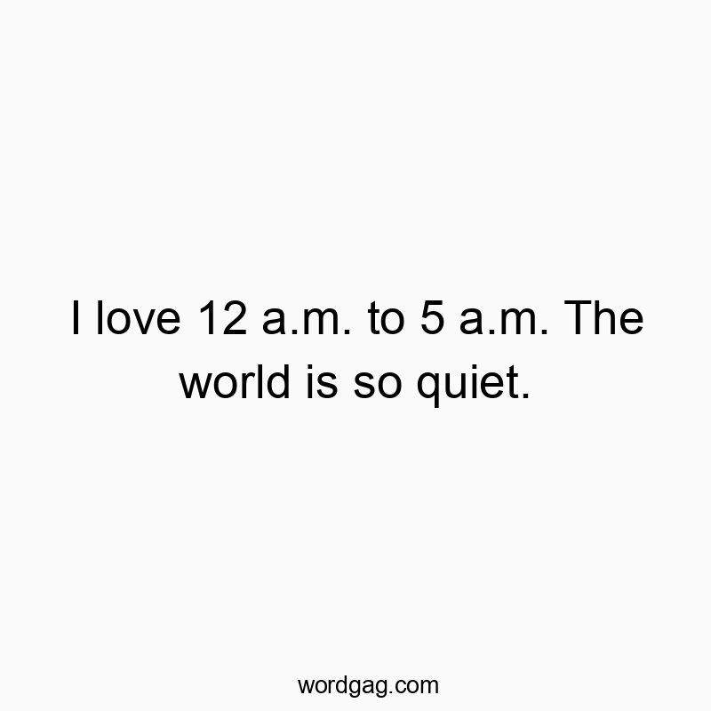 I love 12 a.m. to 5 a.m. The world is so quiet.