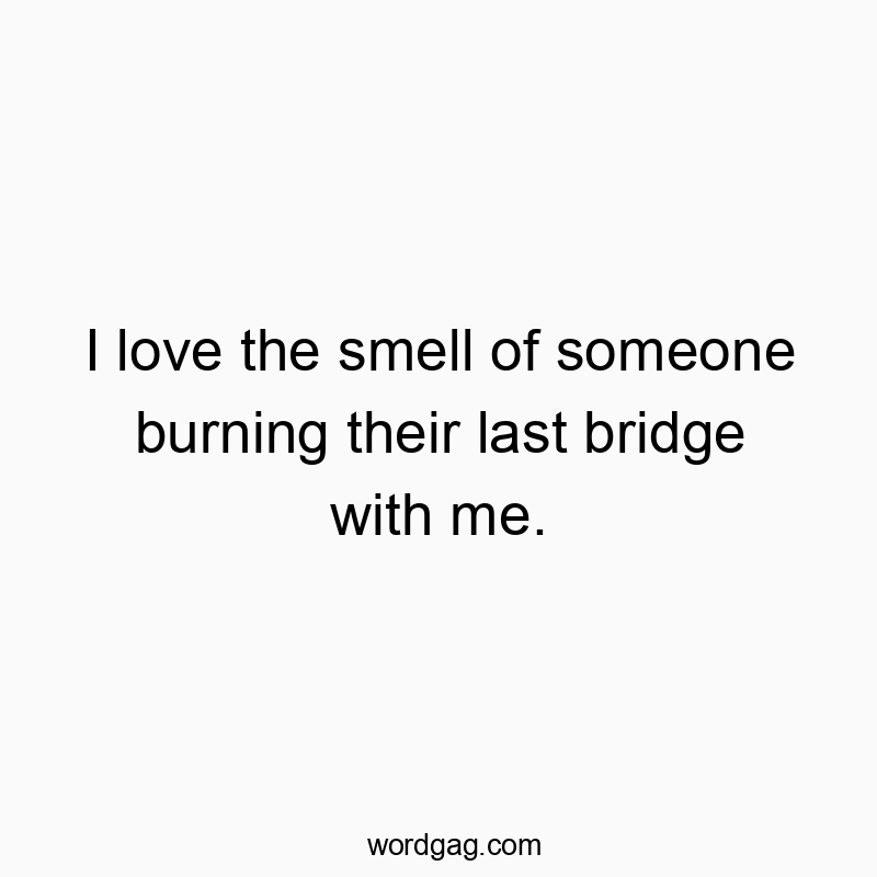I love the smell of someone burning their last bridge with me.