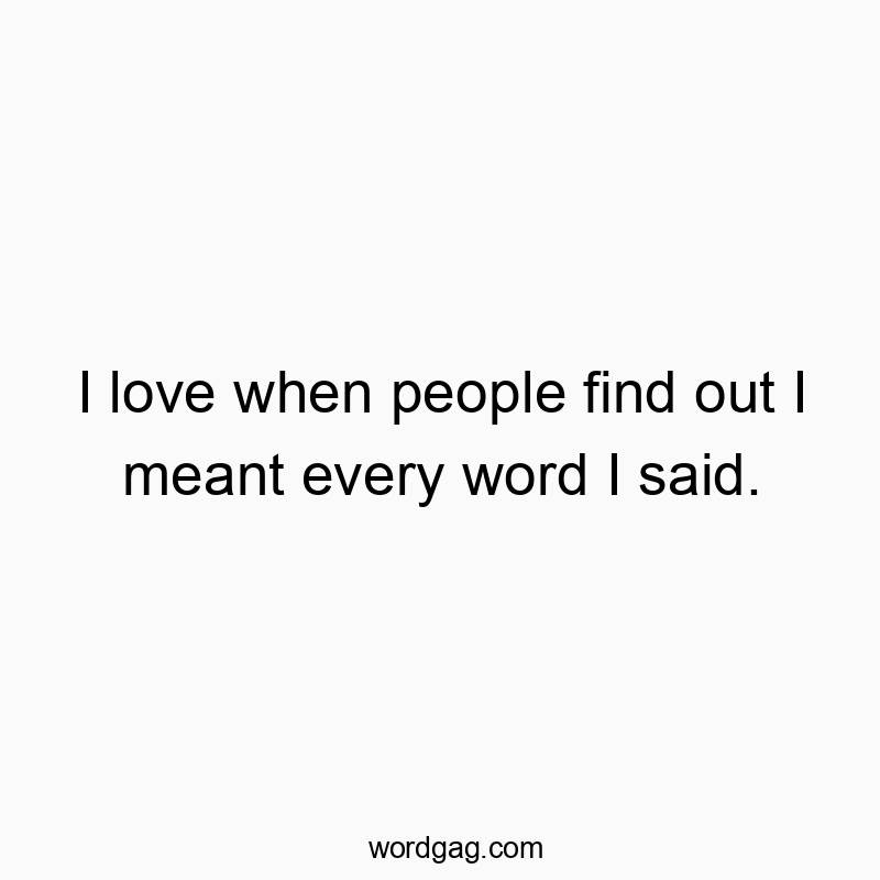 I love when people find out I meant every word I said.