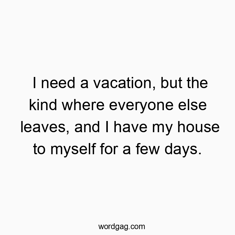 Funny need quotes - I need a vacation, but the kind where everyone else leaves, and I have my house to myself for a few days.