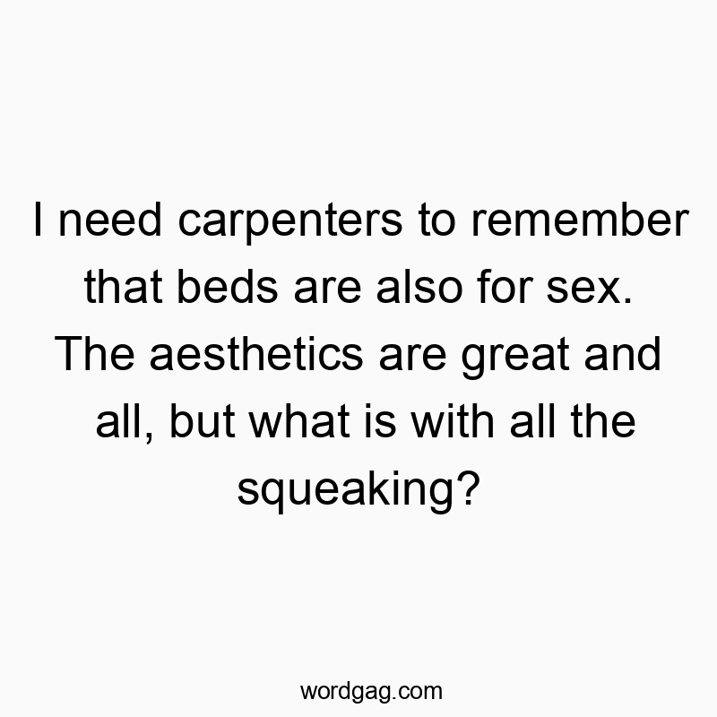I need carpenters to remember that beds are also for sex. The aesthetics are great and all, but what is with all the squeaking?