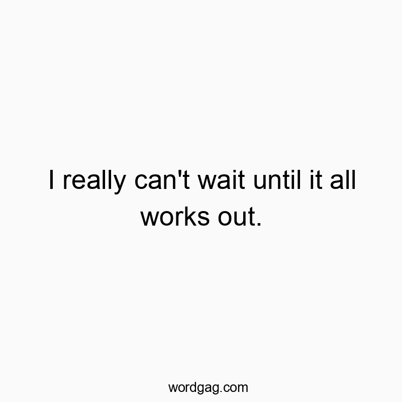 I really can’t wait until it all works out.