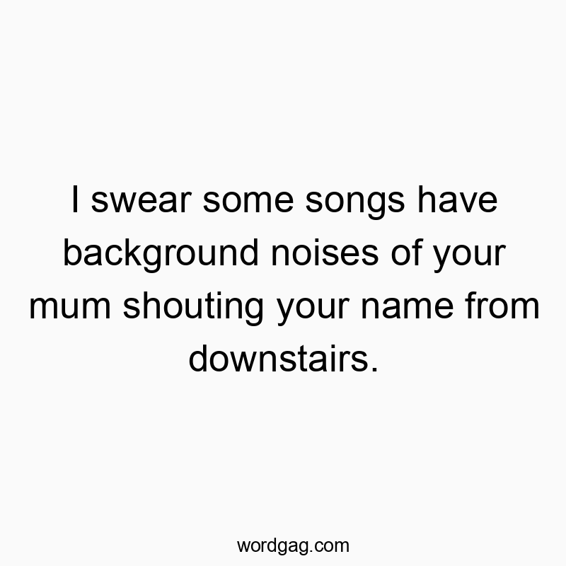 Funny mum quotes - I swear some songs have background noises of your mum shouting your name from downstairs.