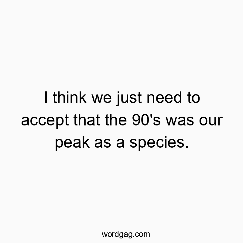 I think we just need to accept that the 90’s was our peak as a species.