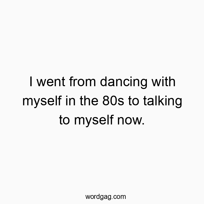 I went from dancing with myself in the 80s to talking to myself now.