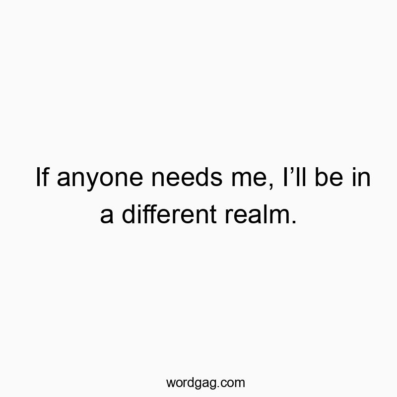 If anyone needs me, Iβll be in a different realm.