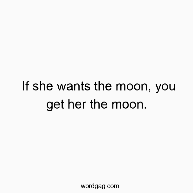 If she wants the moon, you get her the moon.
