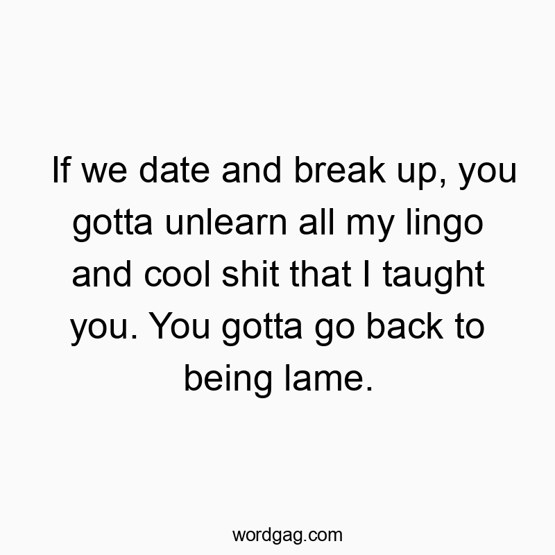 If we date and break up, you gotta unlearn all my lingo and cool shit that I taught you. You gotta go back to being lame.