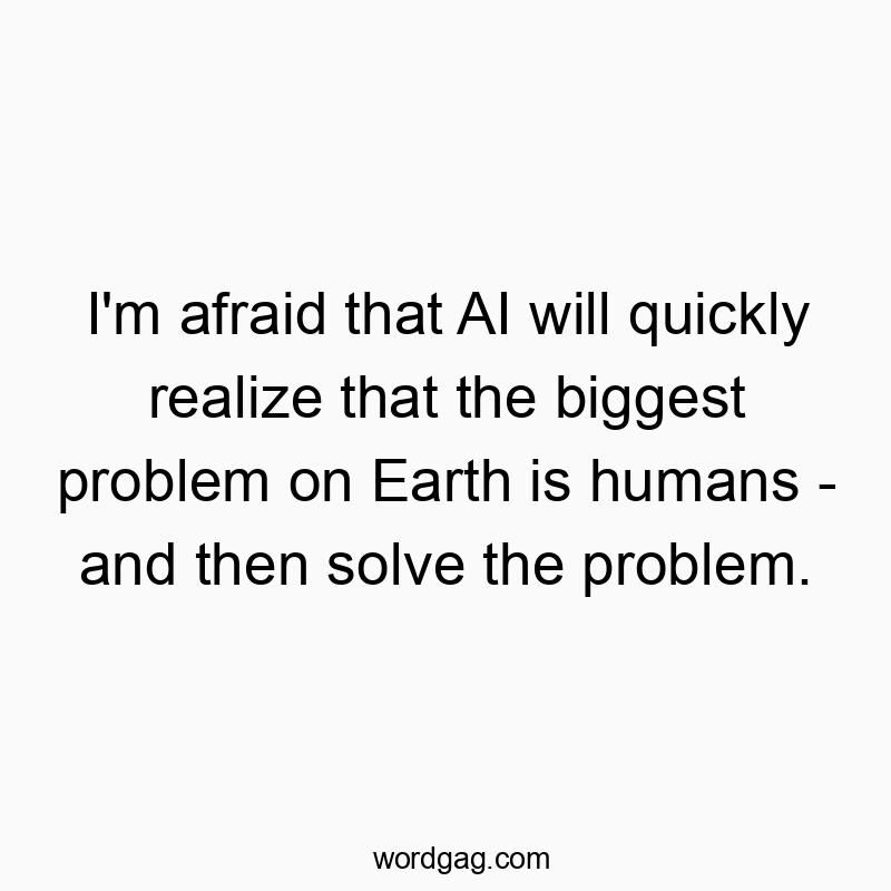 I’m afraid that AI will quickly realize that the biggest problem on Earth is humans – and then solve the problem.