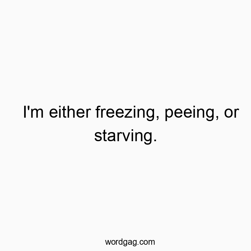 I’m either freezing, peeing, or starving.