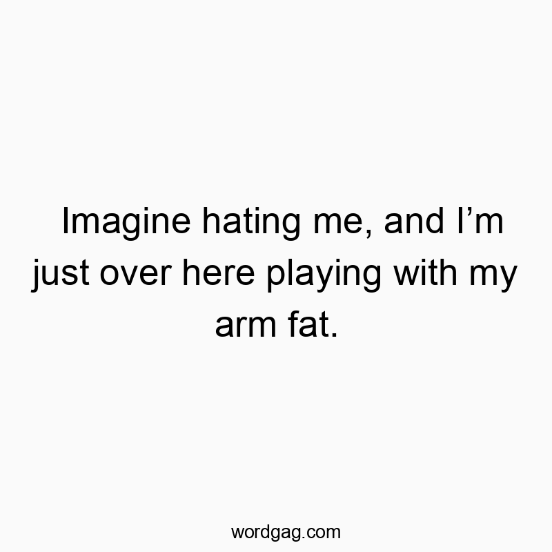 Imagine hating me, and Iβm just over here playing with my arm fat.
