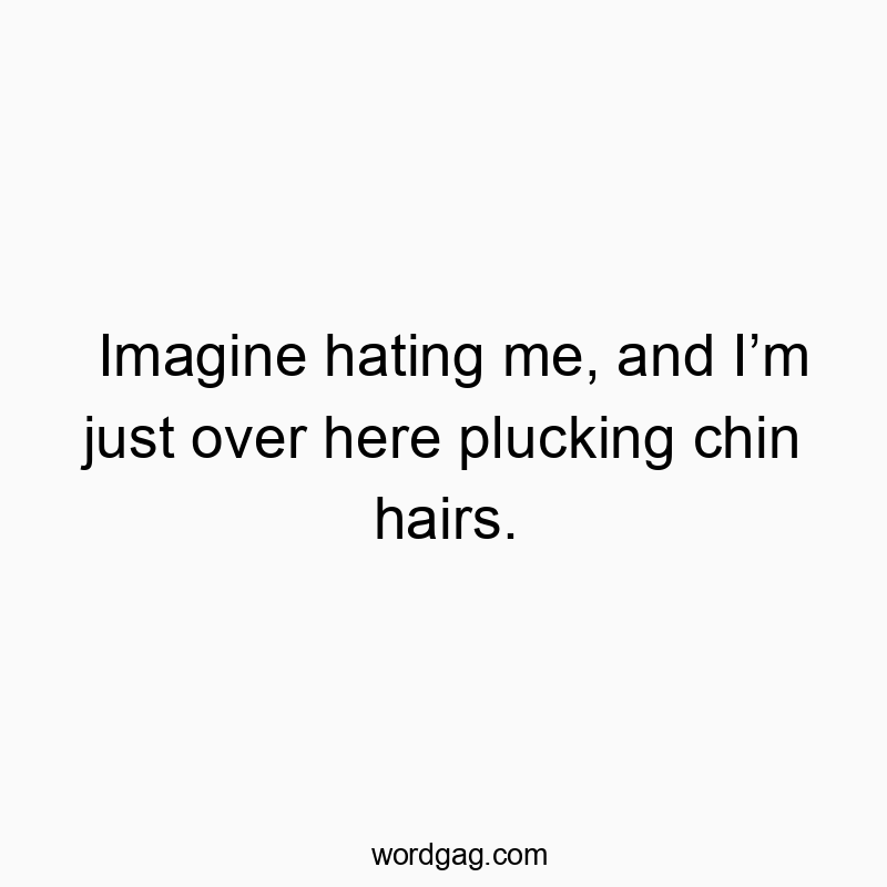 Imagine hating me, and I’m just over here plucking chin hairs.