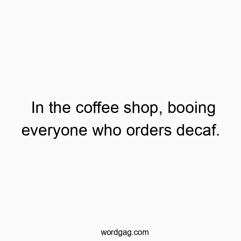 In the coffee shop, booing everyone who orders decaf.