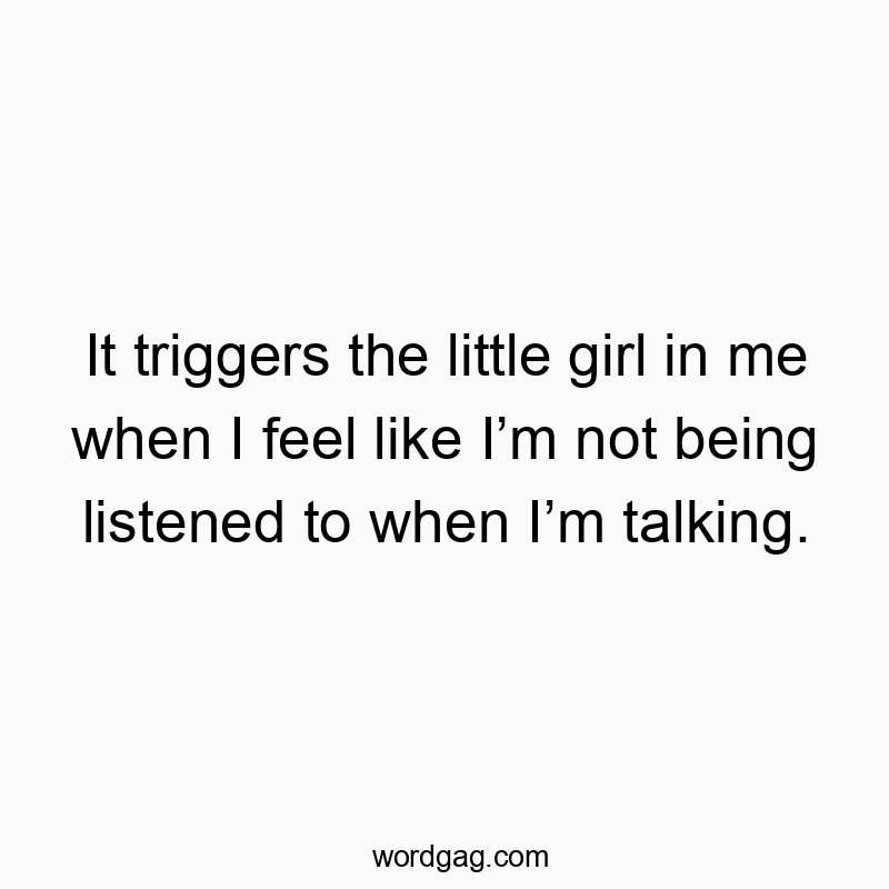 It triggers the little girl in me when I feel like Iโm not being listened to when Iโm talking.